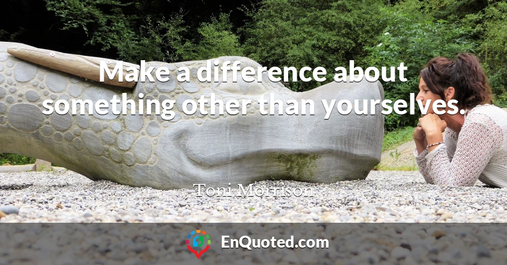 Make a difference about something other than yourselves.