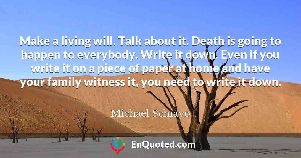 Make a living will. Talk about it. Death is going to happen to everybody. Write it down. Even if you write it on a piece of paper at home and have your family witness it, you need to write it down.