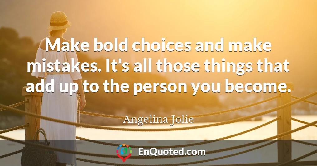 Make bold choices and make mistakes. It's all those things that add up to the person you become.