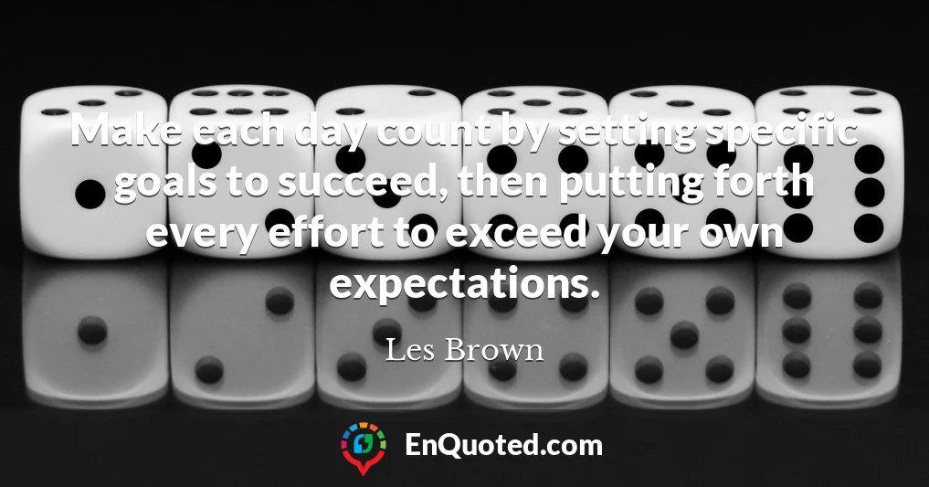 Make each day count by setting specific goals to succeed, then putting forth every effort to exceed your own expectations.