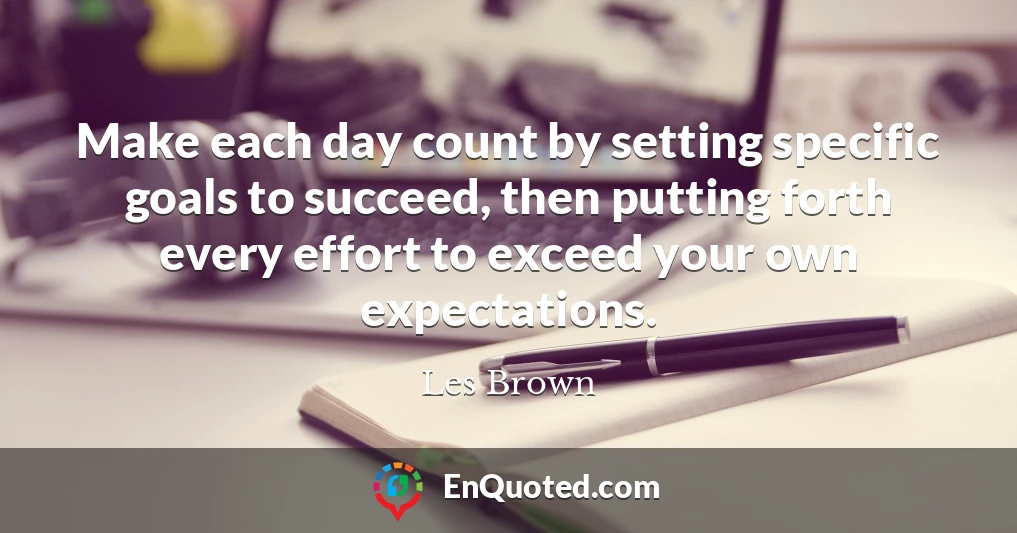 Make each day count by setting specific goals to succeed, then putting forth every effort to exceed your own expectations.