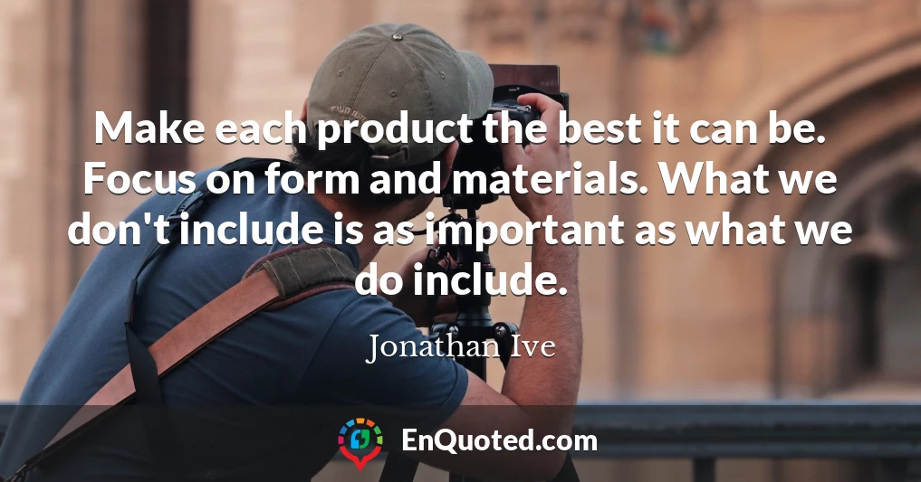 Make each product the best it can be. Focus on form and materials. What we don't include is as important as what we do include.