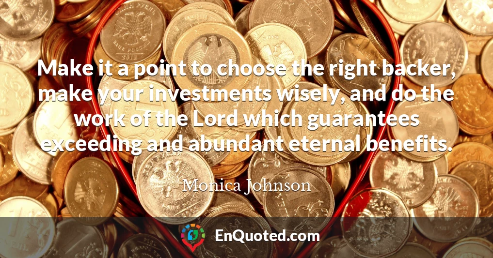 Make it a point to choose the right backer, make your investments wisely, and do the work of the Lord which guarantees exceeding and abundant eternal benefits.