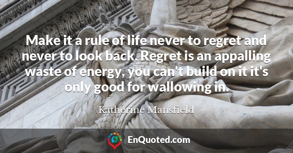 Make it a rule of life never to regret and never to look back. Regret is an appalling waste of energy, you can't build on it it's only good for wallowing in.