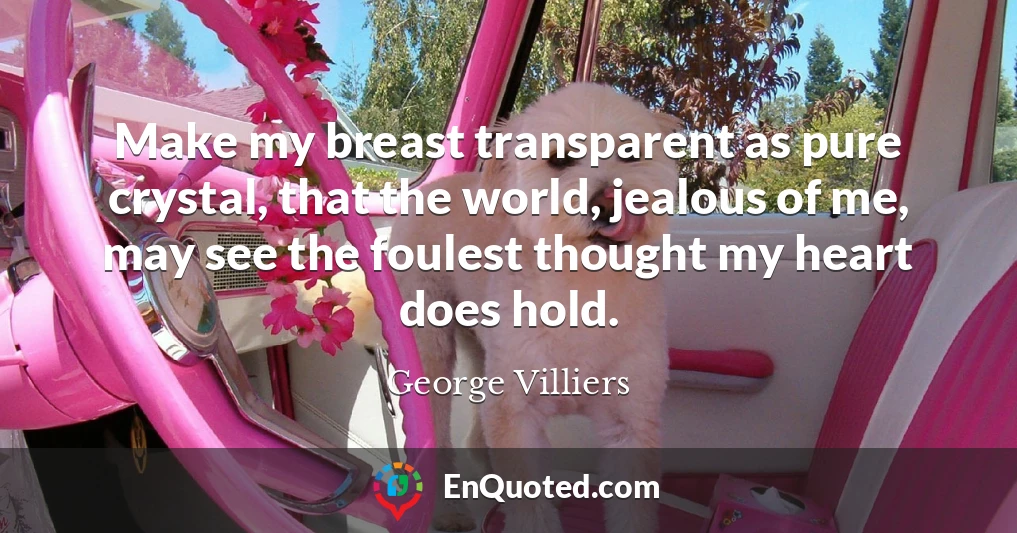 Make my breast transparent as pure crystal, that the world, jealous of me, may see the foulest thought my heart does hold.