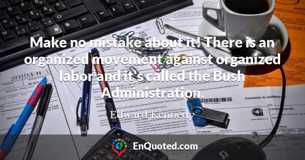 Make no mistake about it! There is an organized movement against organized labor and it's called the Bush Administration.