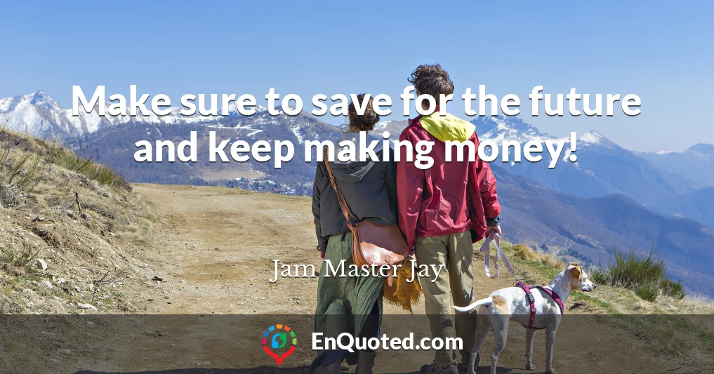 Make sure to save for the future and keep making money!