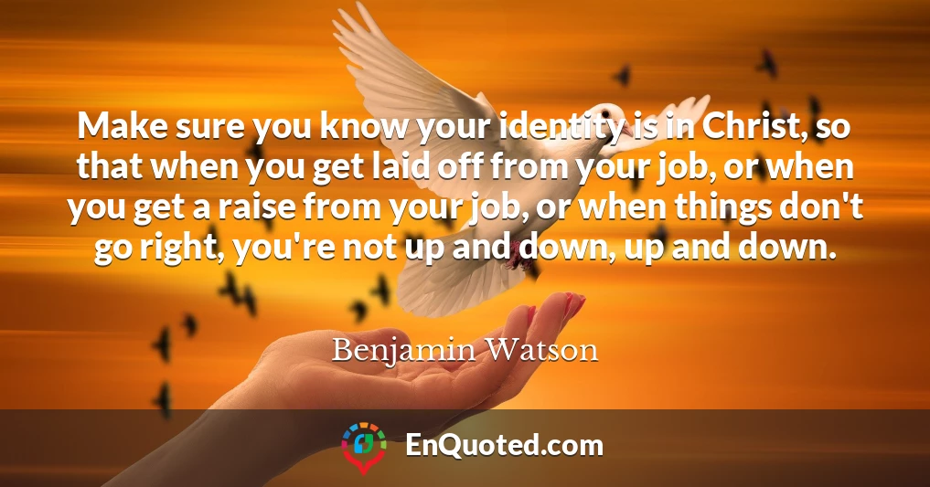 Make sure you know your identity is in Christ, so that when you get laid off from your job, or when you get a raise from your job, or when things don't go right, you're not up and down, up and down.