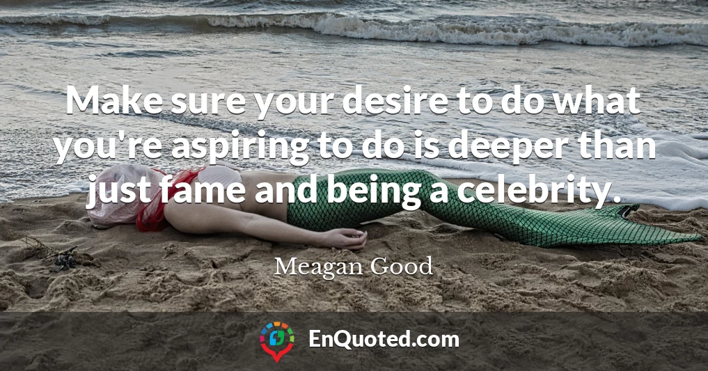 Make sure your desire to do what you're aspiring to do is deeper than just fame and being a celebrity.