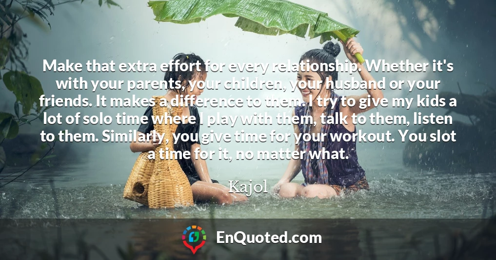 Make that extra effort for every relationship. Whether it's with your parents, your children, your husband or your friends. It makes a difference to them. I try to give my kids a lot of solo time where I play with them, talk to them, listen to them. Similarly, you give time for your workout. You slot a time for it, no matter what.