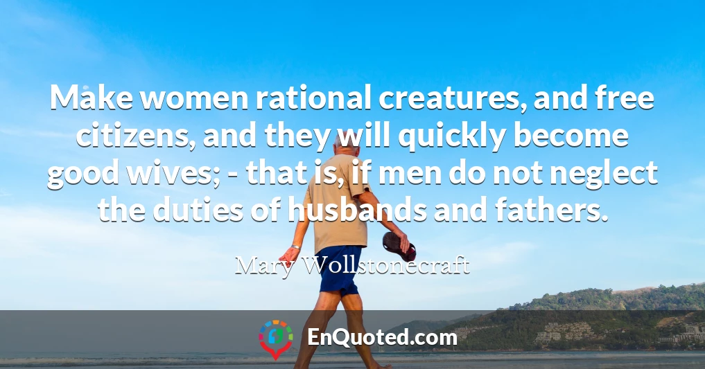 Make women rational creatures, and free citizens, and they will quickly become good wives; - that is, if men do not neglect the duties of husbands and fathers.