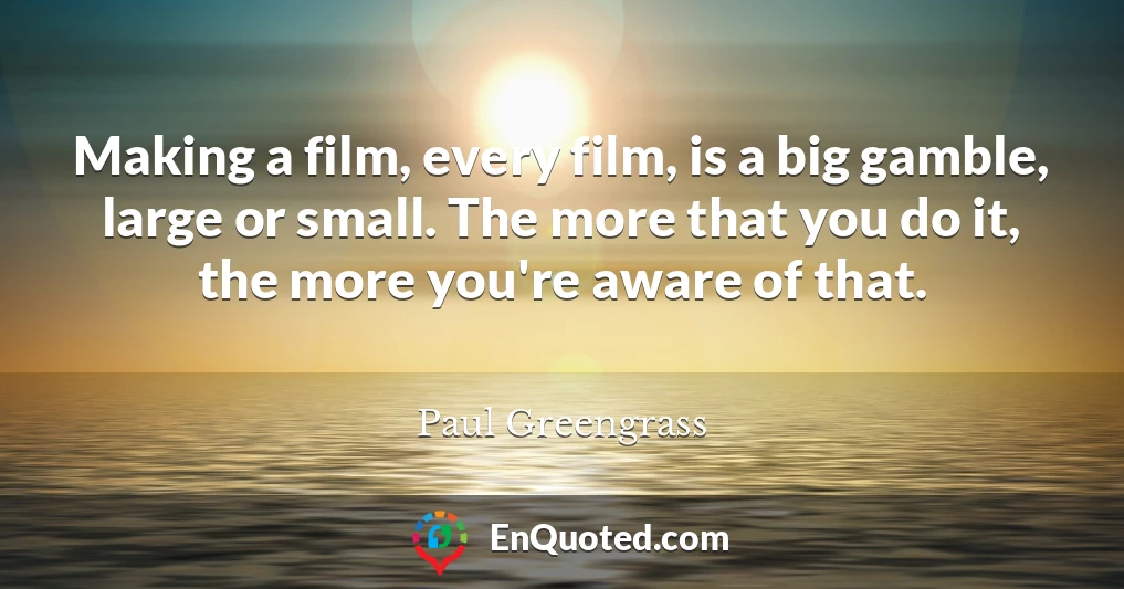 Making a film, every film, is a big gamble, large or small. The more that you do it, the more you're aware of that.