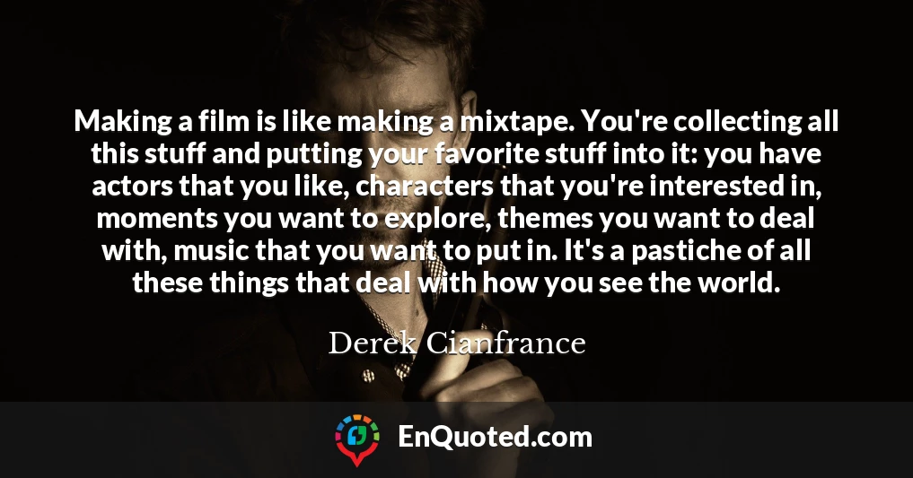 Making a film is like making a mixtape. You're collecting all this stuff and putting your favorite stuff into it: you have actors that you like, characters that you're interested in, moments you want to explore, themes you want to deal with, music that you want to put in. It's a pastiche of all these things that deal with how you see the world.
