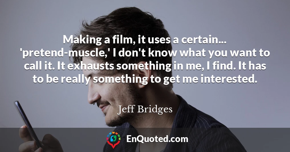 Making a film, it uses a certain... 'pretend-muscle,' I don't know what you want to call it. It exhausts something in me, I find. It has to be really something to get me interested.