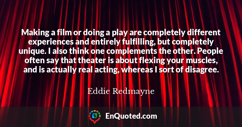 Making a film or doing a play are completely different experiences and entirely fulfilling, but completely unique. I also think one complements the other. People often say that theater is about flexing your muscles, and is actually real acting, whereas I sort of disagree.