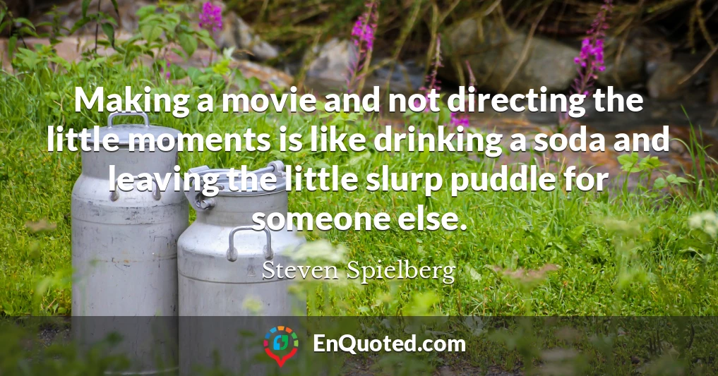 Making a movie and not directing the little moments is like drinking a soda and leaving the little slurp puddle for someone else.