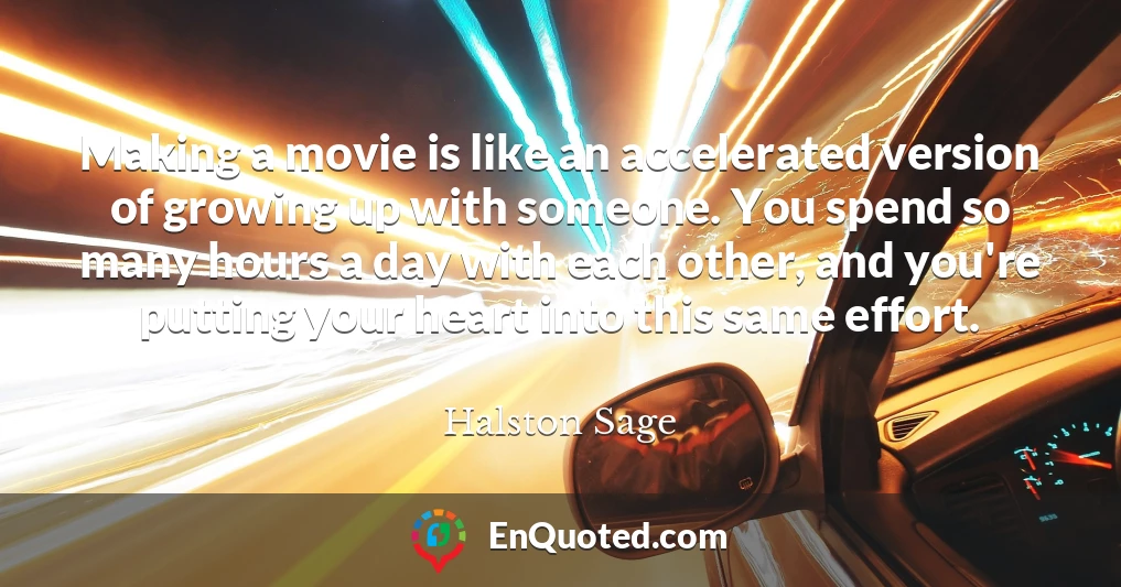 Making a movie is like an accelerated version of growing up with someone. You spend so many hours a day with each other, and you're putting your heart into this same effort.