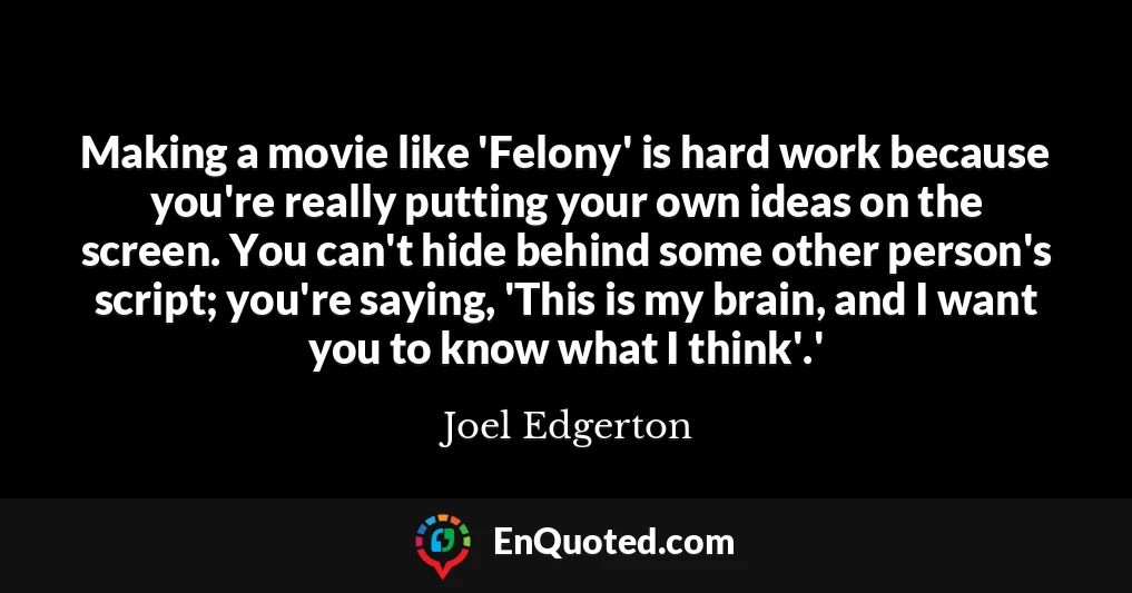 Making a movie like 'Felony' is hard work because you're really putting your own ideas on the screen. You can't hide behind some other person's script; you're saying, 'This is my brain, and I want you to know what I think'.'