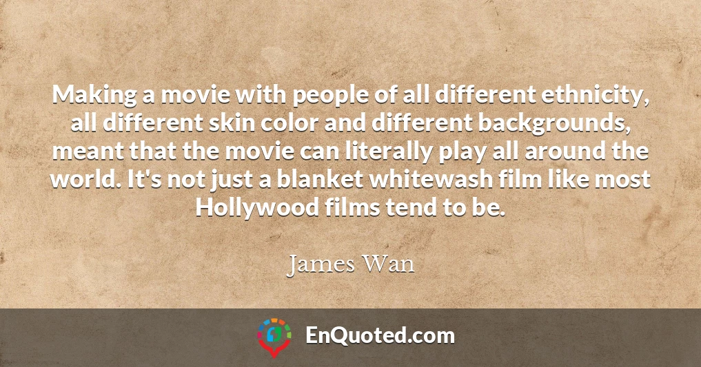 Making a movie with people of all different ethnicity, all different skin color and different backgrounds, meant that the movie can literally play all around the world. It's not just a blanket whitewash film like most Hollywood films tend to be.