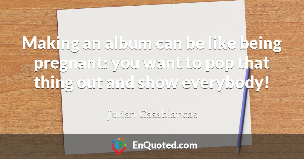 Making an album can be like being pregnant: you want to pop that thing out and show everybody!