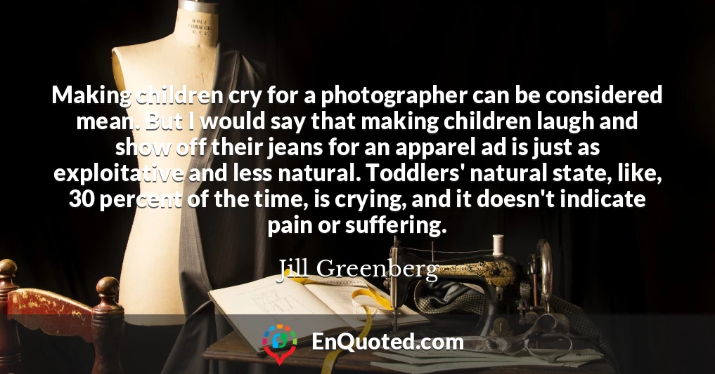 Making children cry for a photographer can be considered mean. But I would say that making children laugh and show off their jeans for an apparel ad is just as exploitative and less natural. Toddlers' natural state, like, 30 percent of the time, is crying, and it doesn't indicate pain or suffering.