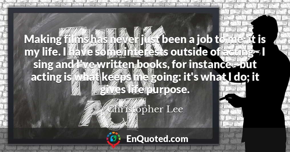 Making films has never just been a job to me; it is my life. I have some interests outside of acting - I sing and I've written books, for instance - but acting is what keeps me going: it's what I do; it gives life purpose.
