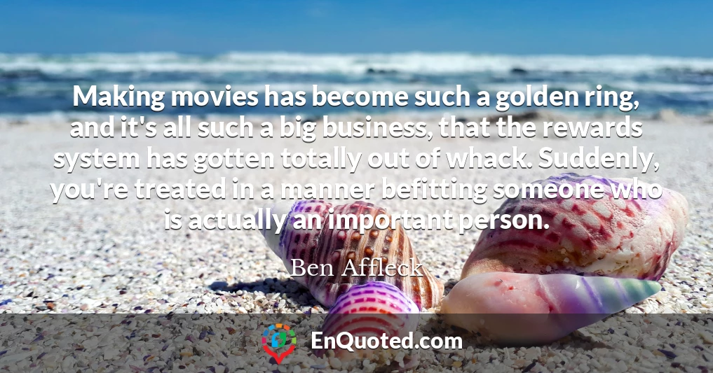 Making movies has become such a golden ring, and it's all such a big business, that the rewards system has gotten totally out of whack. Suddenly, you're treated in a manner befitting someone who is actually an important person.