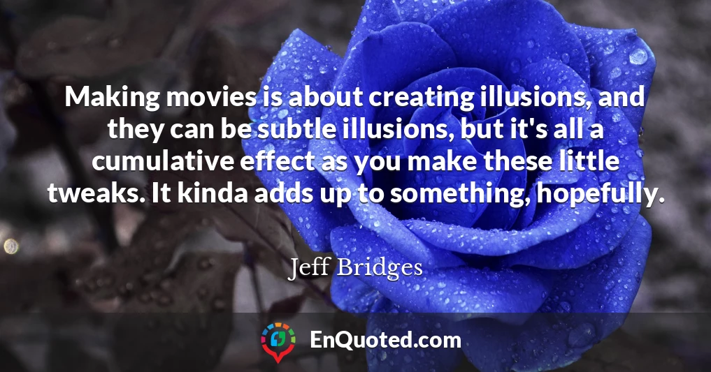 Making movies is about creating illusions, and they can be subtle illusions, but it's all a cumulative effect as you make these little tweaks. It kinda adds up to something, hopefully.