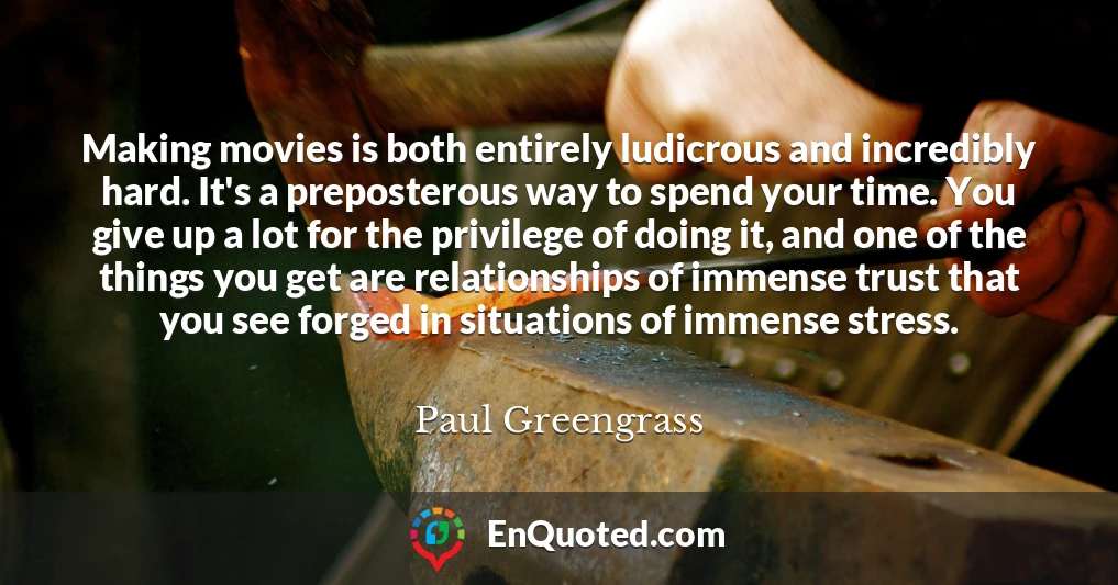 Making movies is both entirely ludicrous and incredibly hard. It's a preposterous way to spend your time. You give up a lot for the privilege of doing it, and one of the things you get are relationships of immense trust that you see forged in situations of immense stress.