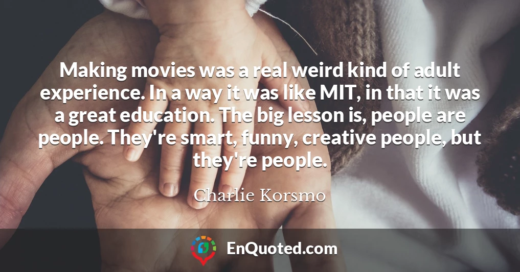 Making movies was a real weird kind of adult experience. In a way it was like MIT, in that it was a great education. The big lesson is, people are people. They're smart, funny, creative people, but they're people.