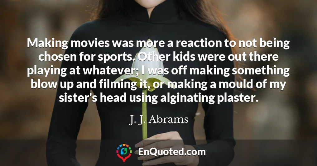 Making movies was more a reaction to not being chosen for sports. Other kids were out there playing at whatever; I was off making something blow up and filming it, or making a mould of my sister's head using alginating plaster.