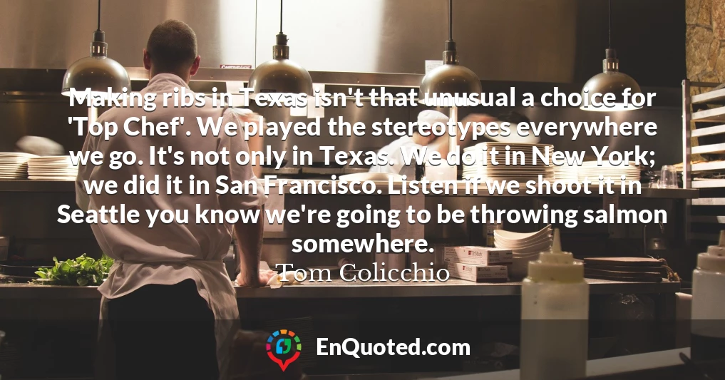 Making ribs in Texas isn't that unusual a choice for 'Top Chef'. We played the stereotypes everywhere we go. It's not only in Texas. We do it in New York; we did it in San Francisco. Listen if we shoot it in Seattle you know we're going to be throwing salmon somewhere.