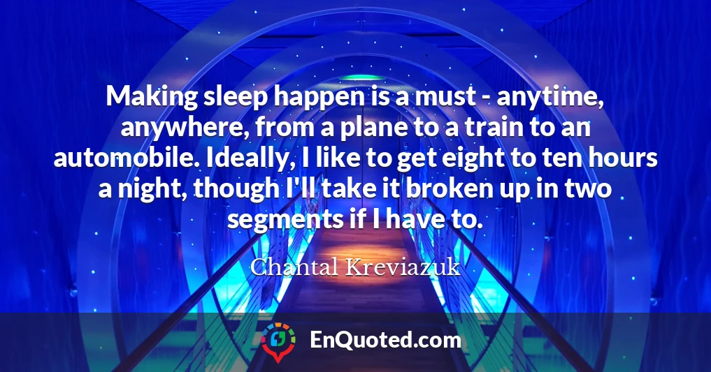 Making sleep happen is a must - anytime, anywhere, from a plane to a train to an automobile. Ideally, I like to get eight to ten hours a night, though I'll take it broken up in two segments if I have to.