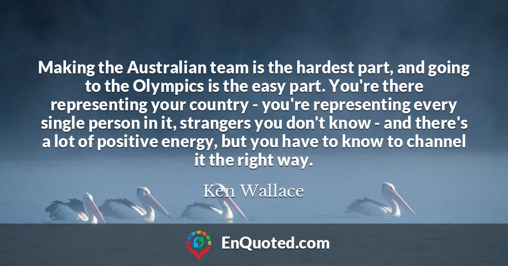 Making the Australian team is the hardest part, and going to the Olympics is the easy part. You're there representing your country - you're representing every single person in it, strangers you don't know - and there's a lot of positive energy, but you have to know to channel it the right way.