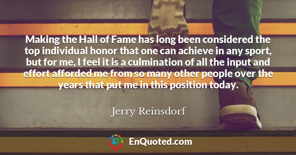 Making the Hall of Fame has long been considered the top individual honor that one can achieve in any sport, but for me, I feel it is a culmination of all the input and effort afforded me from so many other people over the years that put me in this position today.