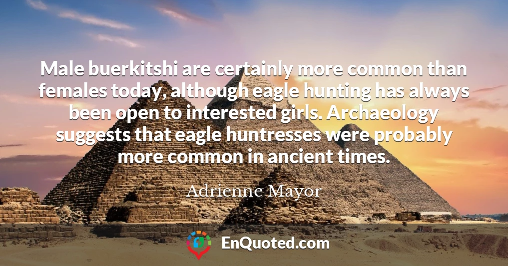 Male buerkitshi are certainly more common than females today, although eagle hunting has always been open to interested girls. Archaeology suggests that eagle huntresses were probably more common in ancient times.