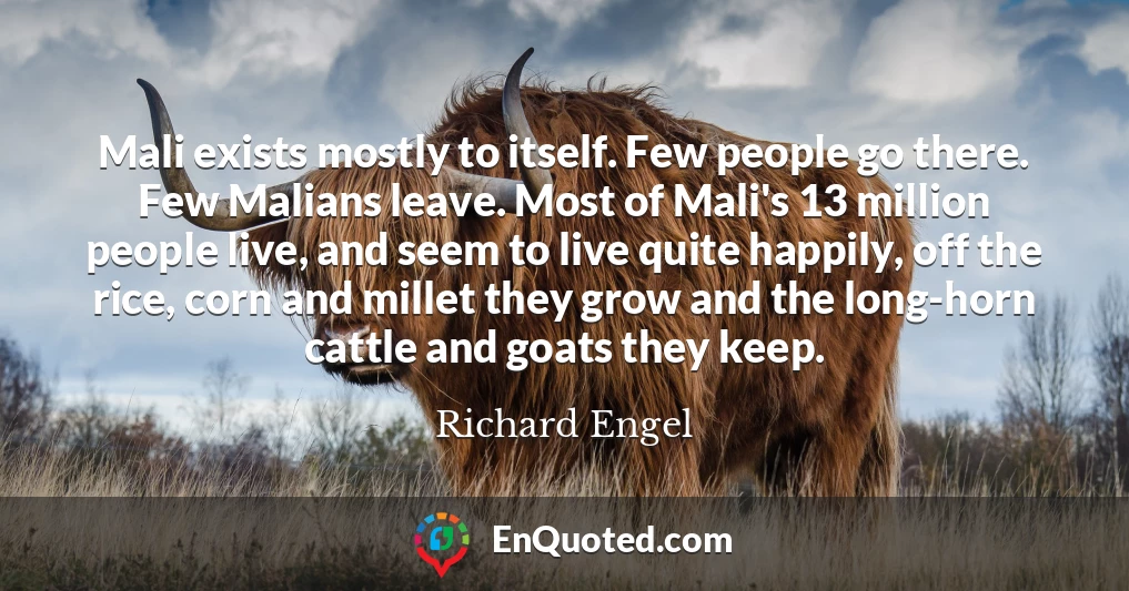 Mali exists mostly to itself. Few people go there. Few Malians leave. Most of Mali's 13 million people live, and seem to live quite happily, off the rice, corn and millet they grow and the long-horn cattle and goats they keep.