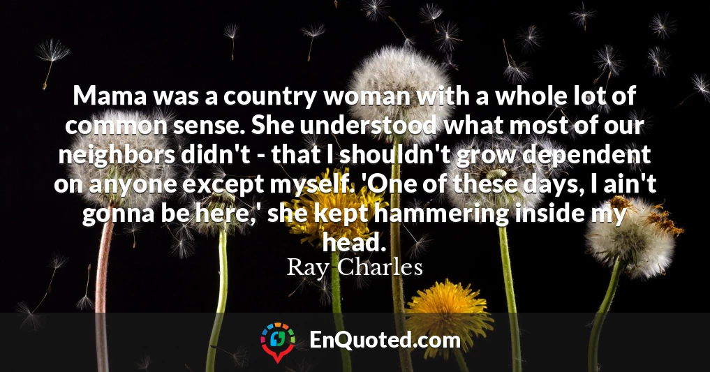 Mama was a country woman with a whole lot of common sense. She understood what most of our neighbors didn't - that I shouldn't grow dependent on anyone except myself. 'One of these days, I ain't gonna be here,' she kept hammering inside my head.