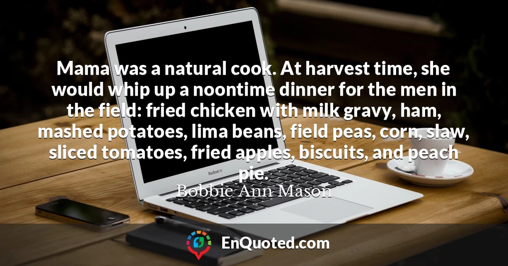 Mama was a natural cook. At harvest time, she would whip up a noontime dinner for the men in the field: fried chicken with milk gravy, ham, mashed potatoes, lima beans, field peas, corn, slaw, sliced tomatoes, fried apples, biscuits, and peach pie.