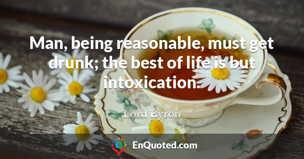 Man, being reasonable, must get drunk; the best of life is but intoxication.