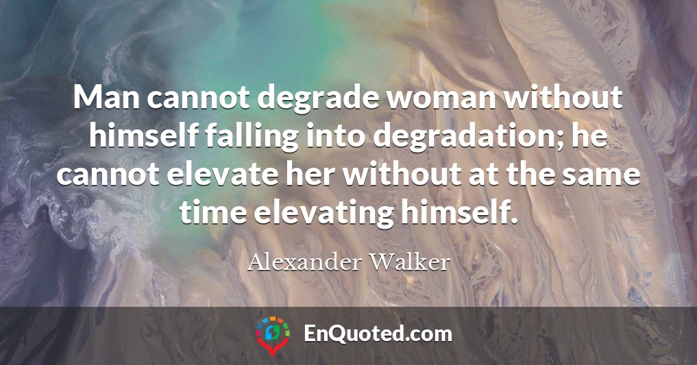 Man cannot degrade woman without himself falling into degradation; he cannot elevate her without at the same time elevating himself.