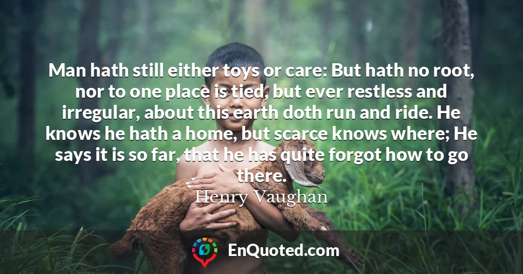 Man hath still either toys or care: But hath no root, nor to one place is tied, but ever restless and irregular, about this earth doth run and ride. He knows he hath a home, but scarce knows where; He says it is so far, that he has quite forgot how to go there.