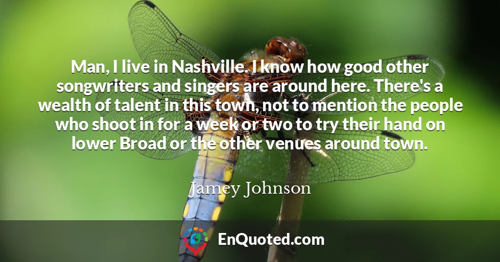 Man, I live in Nashville. I know how good other songwriters and singers are around here. There's a wealth of talent in this town, not to mention the people who shoot in for a week or two to try their hand on lower Broad or the other venues around town.