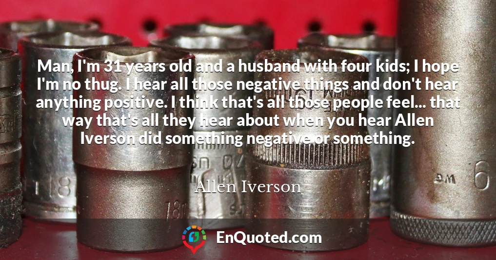 Man, I'm 31 years old and a husband with four kids; I hope I'm no thug. I hear all those negative things and don't hear anything positive. I think that's all those people feel... that way that's all they hear about when you hear Allen Iverson did something negative or something.