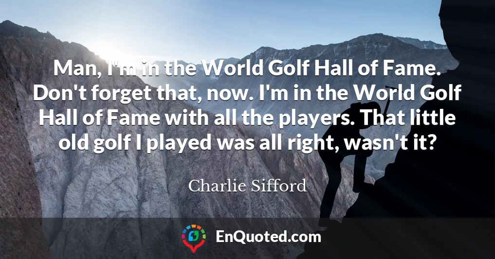 Man, I'm in the World Golf Hall of Fame. Don't forget that, now. I'm in the World Golf Hall of Fame with all the players. That little old golf I played was all right, wasn't it?