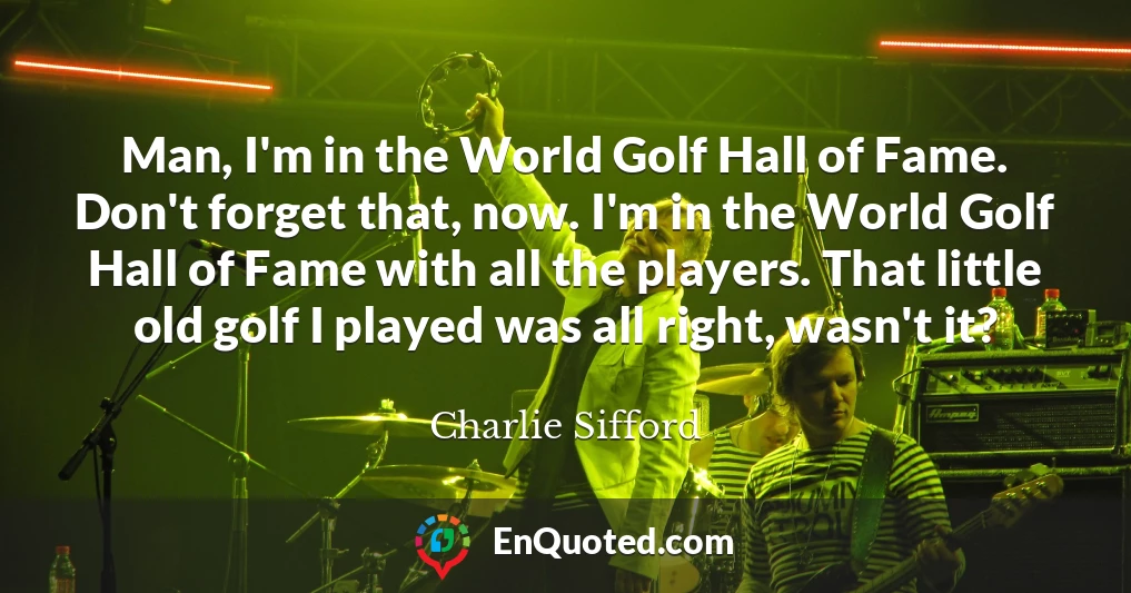 Man, I'm in the World Golf Hall of Fame. Don't forget that, now. I'm in the World Golf Hall of Fame with all the players. That little old golf I played was all right, wasn't it?