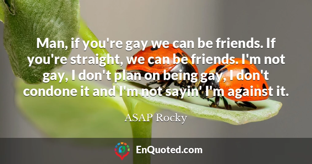 Man, if you're gay we can be friends. If you're straight, we can be friends. I'm not gay, I don't plan on being gay, I don't condone it and I'm not sayin' I'm against it.