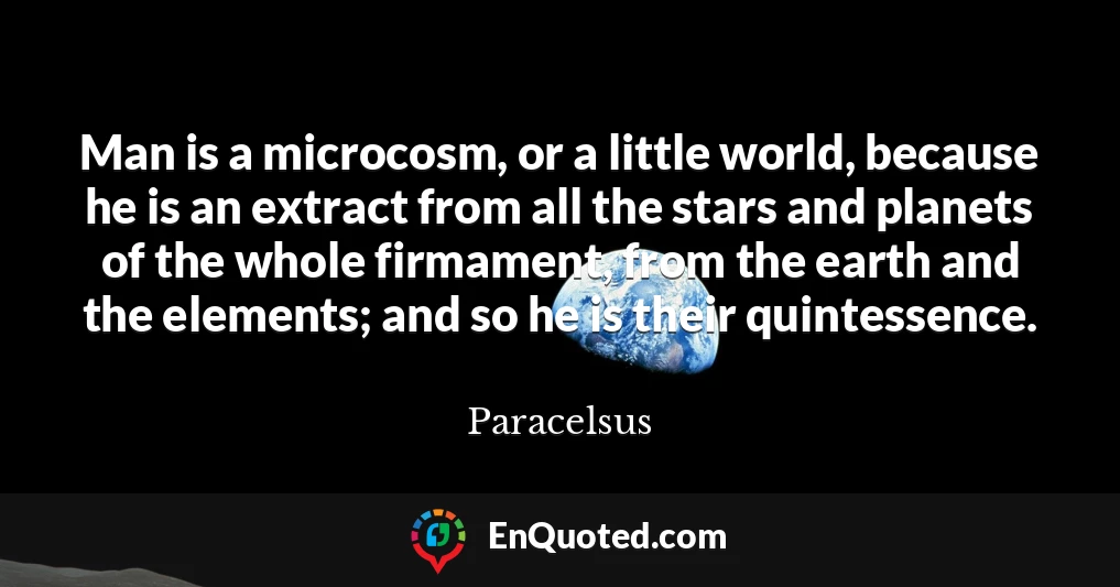 Man is a microcosm, or a little world, because he is an extract from all the stars and planets of the whole firmament, from the earth and the elements; and so he is their quintessence.