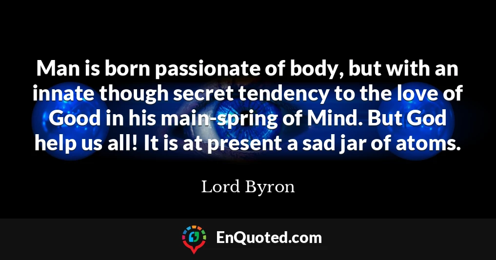 Man is born passionate of body, but with an innate though secret tendency to the love of Good in his main-spring of Mind. But God help us all! It is at present a sad jar of atoms.