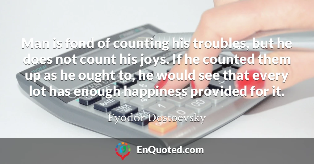 Man is fond of counting his troubles, but he does not count his joys. If he counted them up as he ought to, he would see that every lot has enough happiness provided for it.